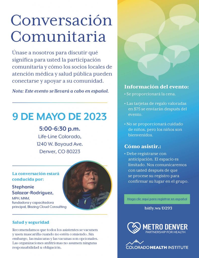 Flyer that says: ConversaciónComunitaria Únase a nosotros para discutir qué significa para usted la participación comunitaria y cómo los socios locales de atención médica y salud pública pueden conectarse y apoyar a su comunidad. Nota: Este evento se llevará a cabo en español. 9 DE MAYO DE 2023 5:00-6:30 p.m. Life-Line Colorado, 1240 W. Bayaud Ave. Denver, CO 80223 La conversación estará conducida por: Stephanie Salazar-Rodriguez, MPH, MNM, fundadora y capacitadora principal, Blazing Cloud Consulting Salud y seguridad Recomendamos que todos los asistentes se vacunen y usen mascarilla cuando no estén comiendo. Sin embargo, las máscaras y las vacunas son opcionales. Las organizaciones anfitrionas no asumen ninguna responsabilidad u obligación. Información del evento: • Se proporcionará la cena. • Las tarjetas de regalo valoradas en $75 se enviarán después del evento. • No se proporcionará cuidado de niños, pero los niños son bienvenidos. Cómo asistir.: • Debe registrarse con anticipación. El espacio es limitado. Nos comunicaremos con usted después de que se procese su registro para confirmar su lugar en el grupo. Haga clic aquí para registrar en español bitly.ws/D293